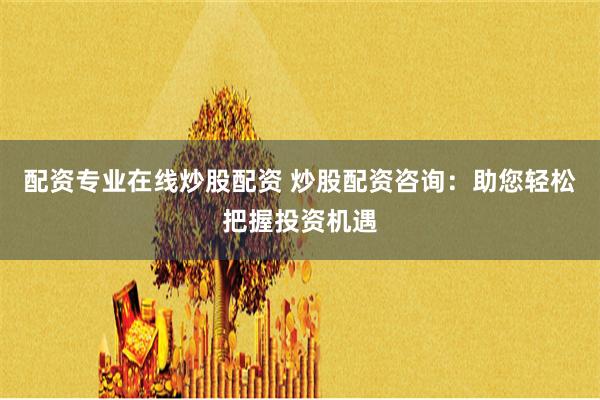 配资专业在线炒股配资 炒股配资咨询：助您轻松把握投资机遇