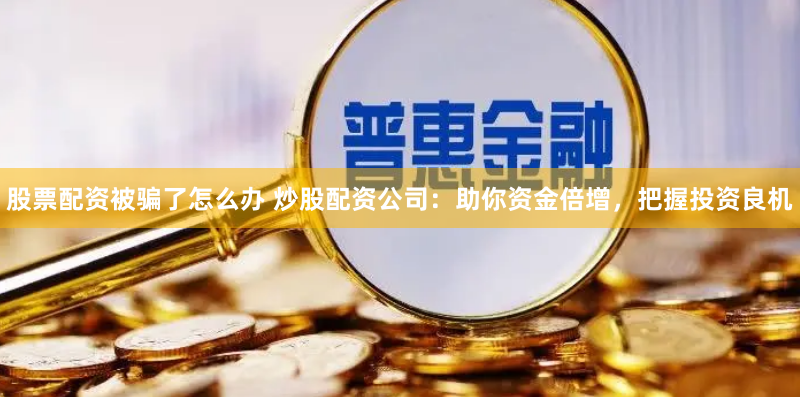 股票配资被骗了怎么办 炒股配资公司：助你资金倍增，把握投资良机