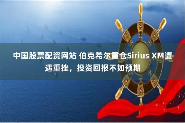 中国股票配资网站 伯克希尔重仓Sirius XM遭遇重挫，投资回报不如预期