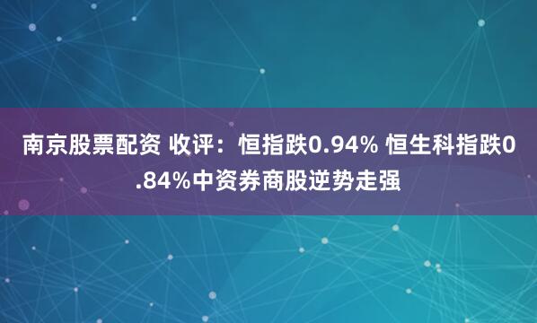 南京股票配资 收评：恒指跌0.94% 恒生科指跌0.84%中资券商股逆势走强