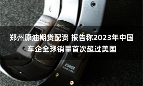 郑州原油期货配资 报告称2023年中国车企全球销量首次超过美国