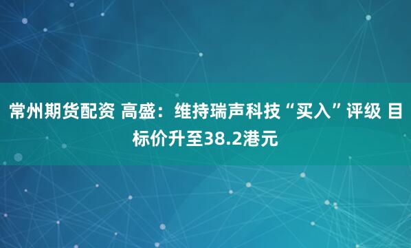 常州期货配资 高盛：维持瑞声科技“买入”评级 目标价升至38.2港元