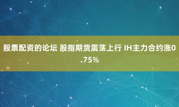 股票配资的论坛 股指期货震荡上行 IH主力合约涨0.75%