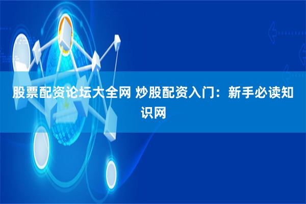 股票配资论坛大全网 炒股配资入门：新手必读知识网