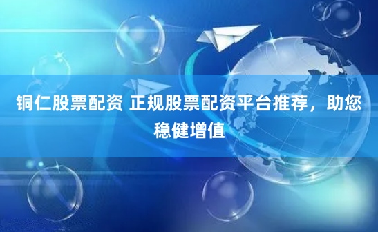 铜仁股票配资 正规股票配资平台推荐，助您稳健增值