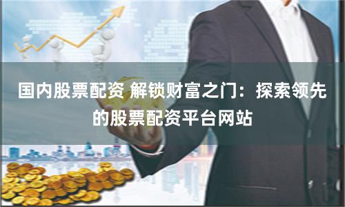 国内股票配资 解锁财富之门:探索领先的股票配资平台网站