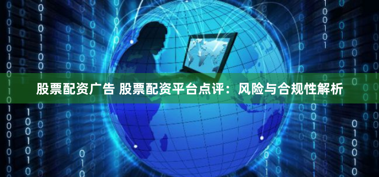 股票配资广告 股票配资平台点评:风险与合规性解析