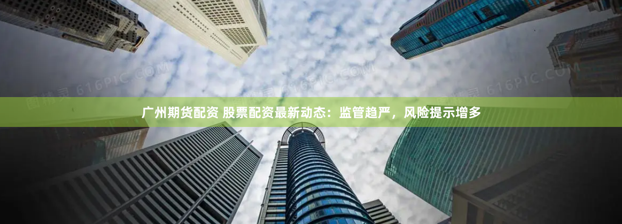 广州期货配资 股票配资最新动态：监管趋严，风险提示增多