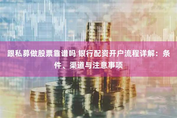 跟私募做股票靠谱吗 银行配资开户流程详解：条件、渠道与注意事项