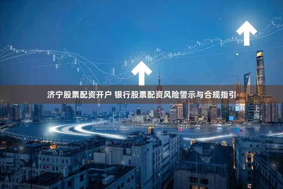 济宁股票配资开户 银行股票配资风险警示与合规指引