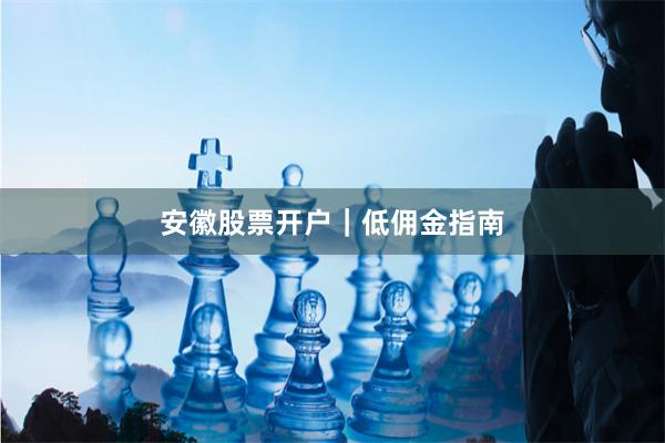 安徽股票开户｜低佣金指南