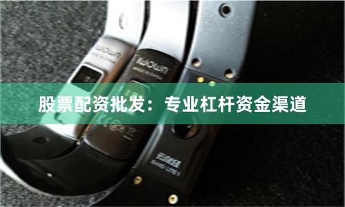 股票配资批发：专业杠杆资金渠道
